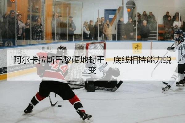 阿尔卡拉斯巴黎硬地封王，底线相持能力蜕变
